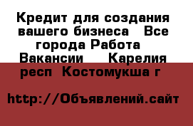 Кредит для создания вашего бизнеса - Все города Работа » Вакансии   . Карелия респ.,Костомукша г.